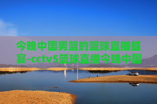 今晚中国男篮的篮球直播盛宴-cctv5篮球直播今晚中国男篮免费直播,cct 5篮球比赛