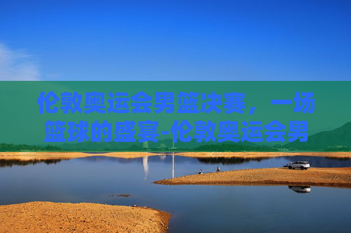 伦敦奥运会男篮决赛，一场篮球的盛宴-伦敦奥运会男篮决赛美国vs西班牙