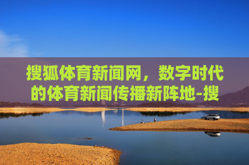搜狐体育新闻网，数字时代的体育新闻传播新阵地-搜狐体育新闻网页
