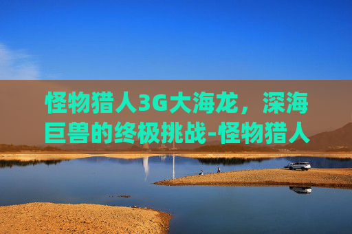 怪物猎人3G大海龙，深海巨兽的终极挑战-怪物猎人3g大海龙用什么武器好刷