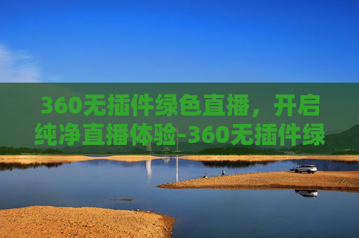 360无插件绿色直播，开启纯净直播体验-360无插件绿色直播视频