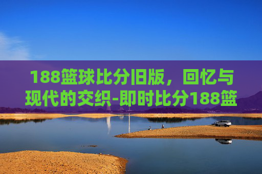 188篮球比分旧版，回忆与现代的交织-即时比分188篮球