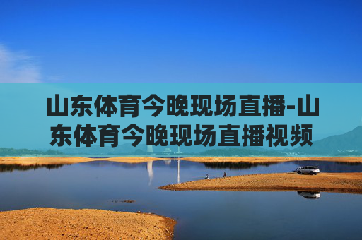 山东体育今晚现场直播-山东体育今晚现场直播视频