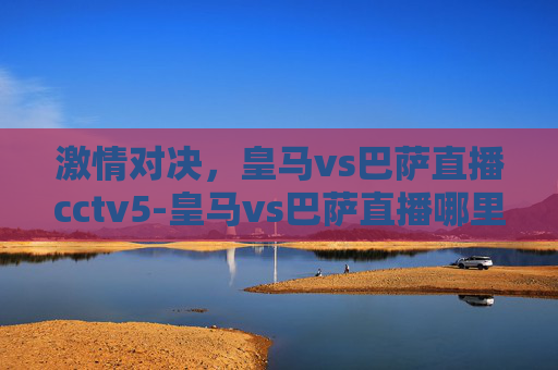 激情对决，皇马vs巴萨直播cctv5-皇马vs巴萨直播哪里可以看