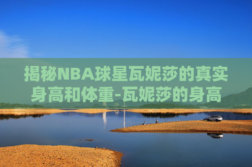 揭秘NBA球星瓦妮莎的真实身高和体重-瓦妮莎的身高体重