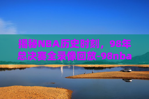 揭秘NBA历史时刻，98年总决赛全录像回放-98nba录像全场回放免费