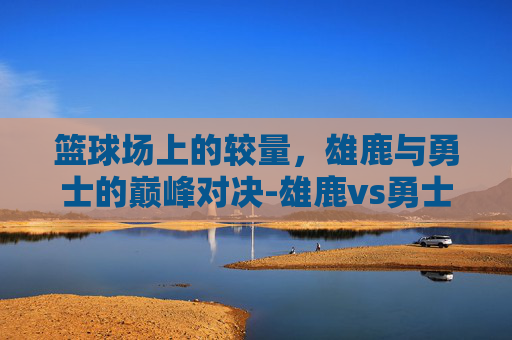 篮球场上的较量，雄鹿与勇士的巅峰对决-雄鹿vs勇士直播