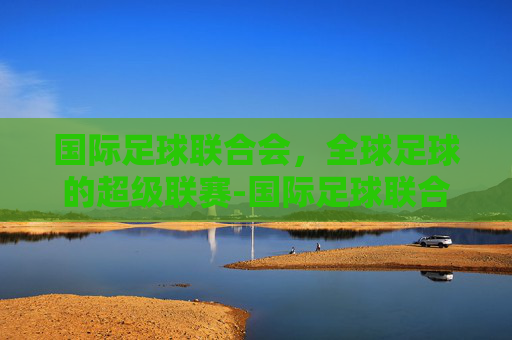 国际足球联合会，全球足球的超级联赛-国际足球联合会的英文缩写是什么