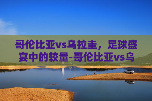 哥伦比亚vs乌拉圭，足球盛宴中的较量-哥伦比亚vs乌拉圭比赛