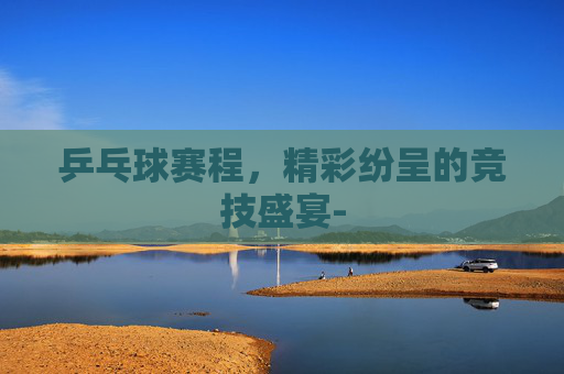 乒乓球赛程，精彩纷呈的竞技盛宴-