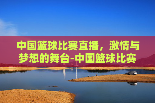 中国篮球比赛直播，激情与梦想的舞台-中国篮球比赛直播视频在线观看免费高清