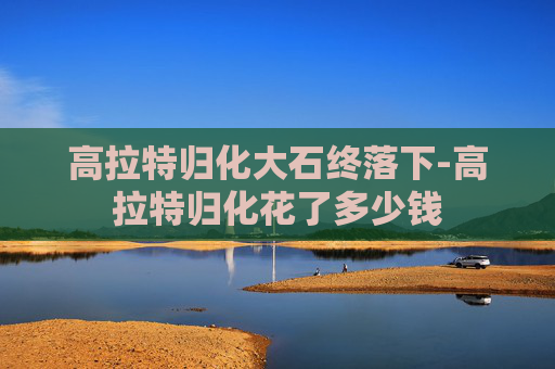 高拉特归化大石终落下-高拉特归化花了多少钱