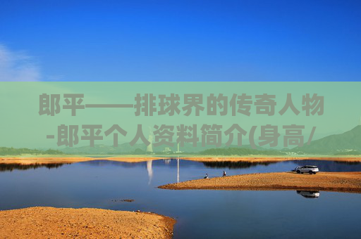 郎平——排球界的传奇人物-郎平个人资料简介(身高/生日/年龄)