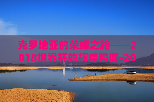 克罗地亚的荣耀之路——2018世界杯的辉煌瞬间-2018世界杯克罗地亚比赛比分
