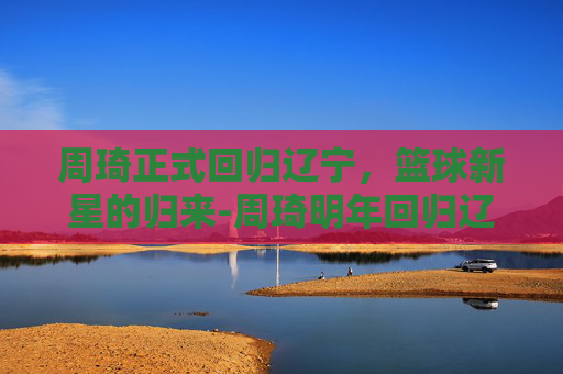 周琦正式回归辽宁，篮球新星的归来-周琦明年回归辽宁的消息真吗