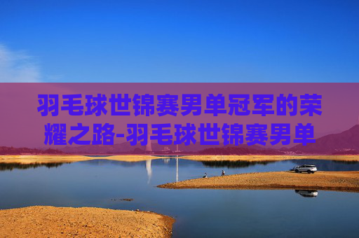 羽毛球世锦赛男单冠军的荣耀之路-羽毛球世锦赛男单冠军一览表