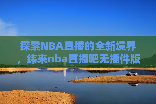 探索NBA直播的全新境界，纬来nba直播吧无插件版-纬来无插件nba现场直