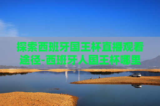 探索西班牙国王杯直播观看途径-西班牙人国王杯哪里直播