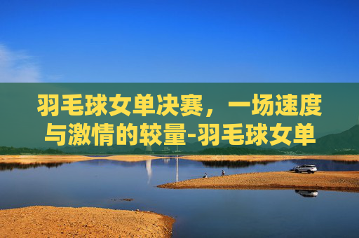 羽毛球女单决赛，一场速度与激情的较量-羽毛球女单决赛时间