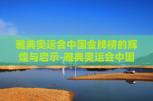 雅典奥运会中国金牌榜的辉煌与启示-雅典奥运会中国金牌榜名单