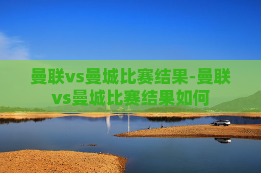 曼联vs曼城比赛结果-曼联vs曼城比赛结果如何
