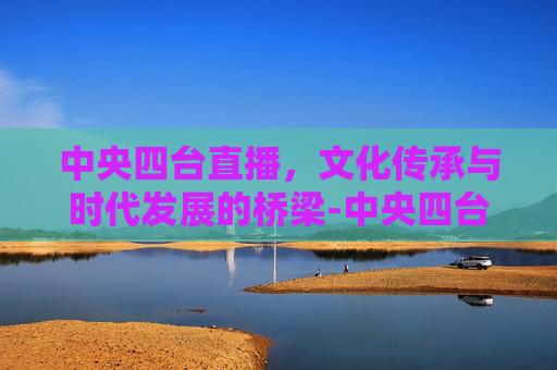 中央四台直播，文化传承与时代发展的桥梁-中央四台直播在线观看直播