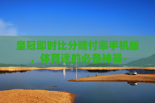皇冠即时比分赔付率手机版，体育迷的必备神器-
