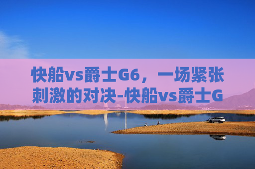 快船vs爵士G6，一场紧张刺激的对决-快船vs爵士G1