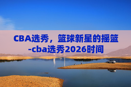 CBA选秀，篮球新星的摇篮-cba选秀2026时间