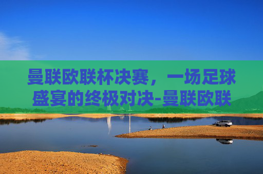 曼联欧联杯决赛，一场足球盛宴的终极对决-曼联欧联杯决赛回放