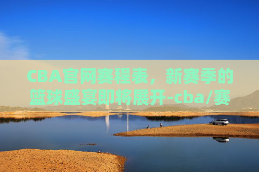 CBA官网赛程表，新赛季的篮球盛宴即将展开-cba/赛程