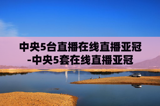中央5台直播在线直播亚冠-中央5套在线直播亚冠
