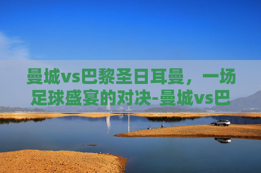 曼城vs巴黎圣日耳曼，一场足球盛宴的对决-曼城vs巴黎圣日耳曼比分