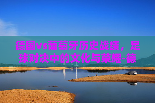 德国vs葡萄牙历史战绩，足球对决中的文化与荣耀-德国vs葡萄牙以往战绩