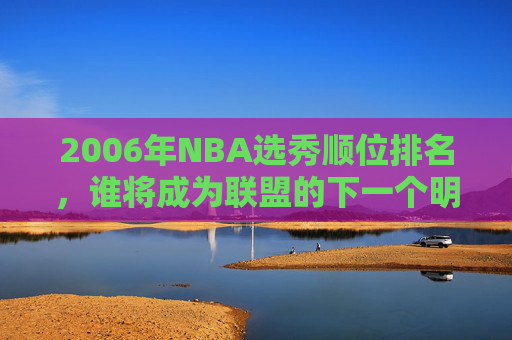 2006年NBA选秀顺位排名，谁将成为联盟的下一个明星？-2006年nba选秀顺序