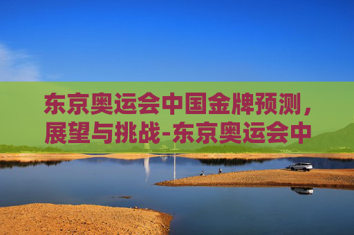 东京奥运会中国金牌预测，展望与挑战-东京奥运会中国金牌最新预测