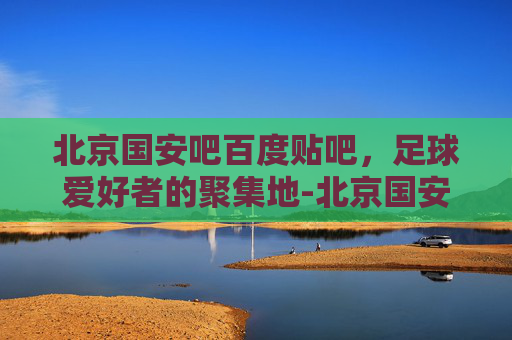 北京国安吧百度贴吧，足球爱好者的聚集地-北京国安吧百度贴吧怎么变常搜?