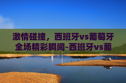 激情碰撞，西班牙vs葡萄牙全场精彩瞬间-西班牙vs葡萄牙半全场
