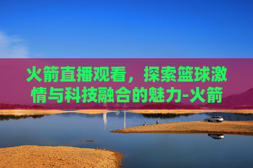 火箭直播观看，探索篮球激情与科技融合的魅力-火箭现场直播