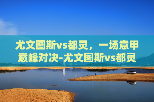 尤文图斯vs都灵，一场意甲巅峰对决-尤文图斯vs都灵比分预测