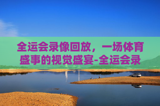 全运会录像回放，一场体育盛事的视觉盛宴-全运会录像回放完整版