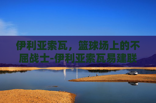 伊利亚索瓦，篮球场上的不屈战士-伊利亚索瓦易建联