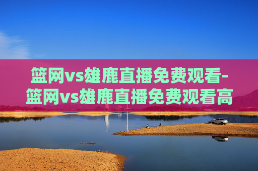 篮网vs雄鹿直播免费观看-篮网vs雄鹿直播免费观看高清