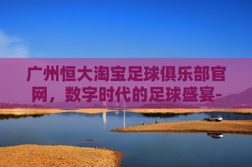 广州恒大淘宝足球俱乐部官网，数字时代的足球盛宴-广州恒大淘宝足球俱乐部官网首页