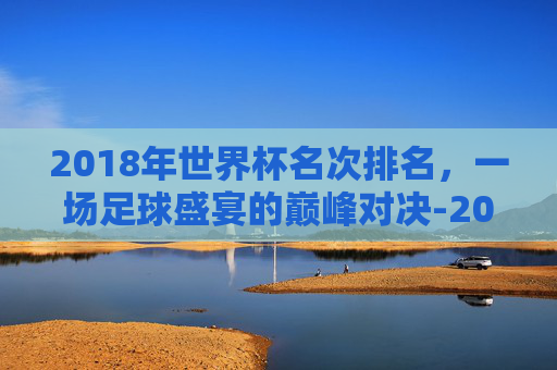 2018年世界杯名次排名，一场足球盛宴的巅峰对决-2018年世界杯前8名