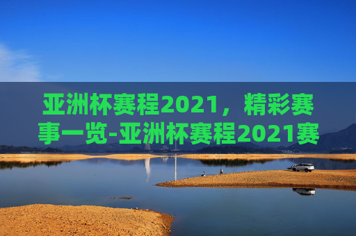 亚洲杯赛程2021，精彩赛事一览-亚洲杯赛程2021赛程表时间表