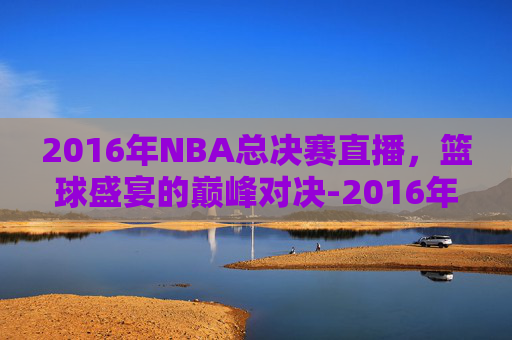 2016年NBA总决赛直播，篮球盛宴的巅峰对决-2016年nba总决赛全场回放