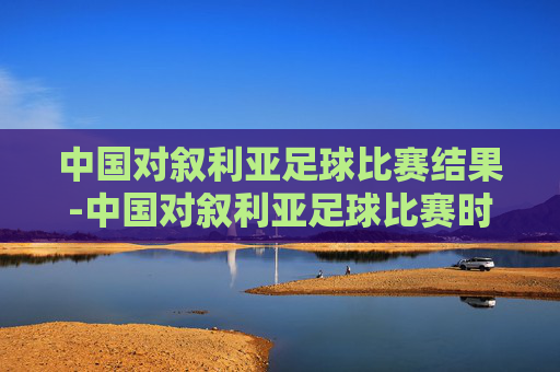 中国对叙利亚足球比赛结果-中国对叙利亚足球比赛时间2021