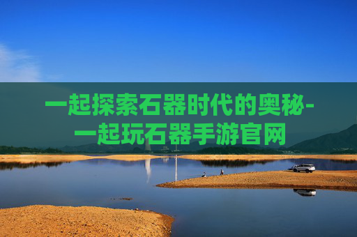 一起探索石器时代的奥秘-一起玩石器手游官网