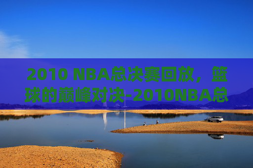 2010 NBA总决赛回放，篮球的巅峰对决-2010NBA总决赛回放完整版